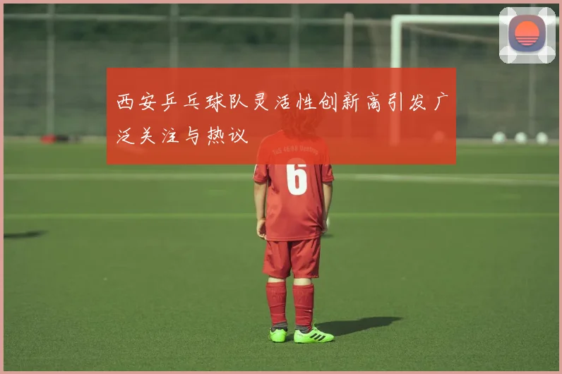 西安乒乓球队灵活性创新高引发广泛关注与热议