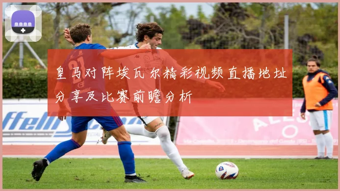 皇马对阵埃瓦尔精彩视频直播地址分享及比赛前瞻分析