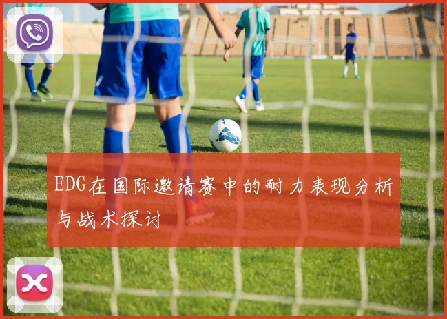 EDG在国际邀请赛中的耐力表现分析与战术探讨